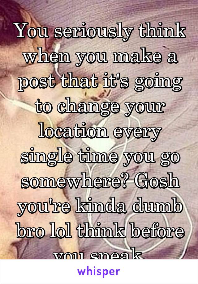 You seriously think when you make a post that it's going to change your location every single time you go somewhere? Gosh you're kinda dumb bro lol think before you speak 