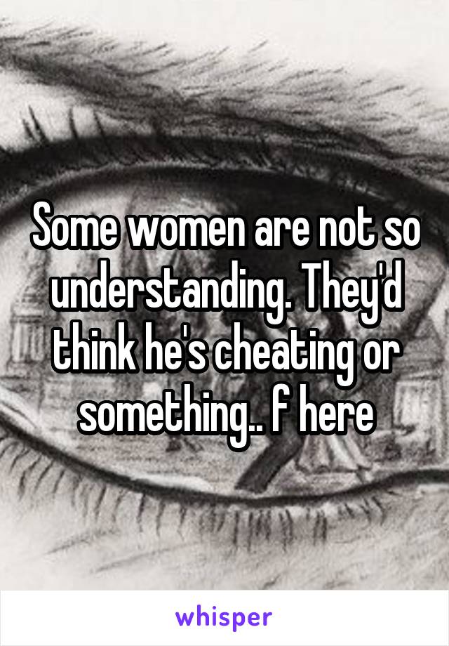 Some women are not so understanding. They'd think he's cheating or something.. f here