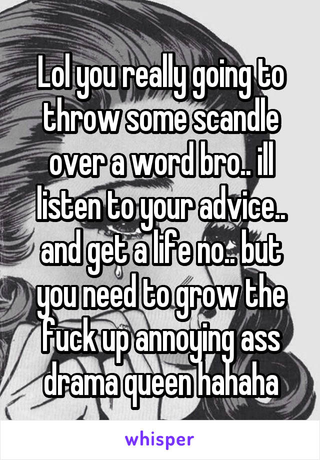 Lol you really going to throw some scandle over a word bro.. ill listen to your advice.. and get a life no.. but you need to grow the fuck up annoying ass drama queen hahaha