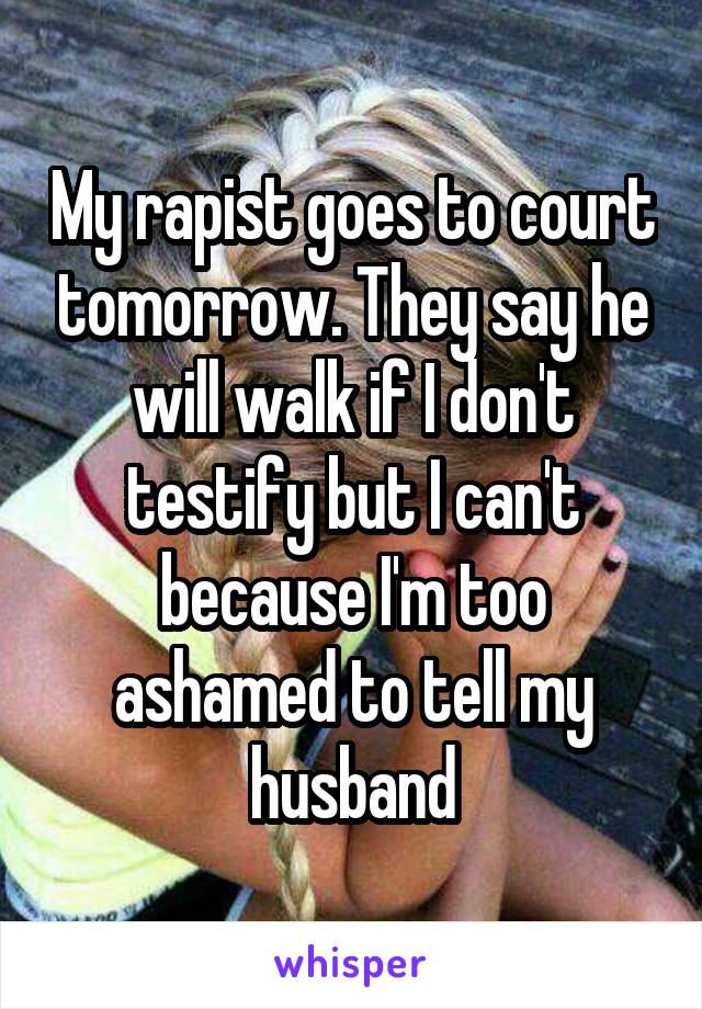 My rapist goes to court tomorrow. They say he will walk if I don't testify but I can't because I'm too ashamed to tell my husband