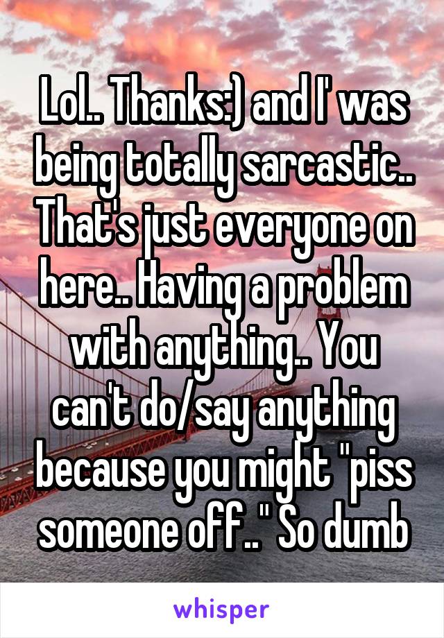 Lol.. Thanks:) and I' was being totally sarcastic.. That's just everyone on here.. Having a problem with anything.. You can't do/say anything because you might "piss someone off.." So dumb