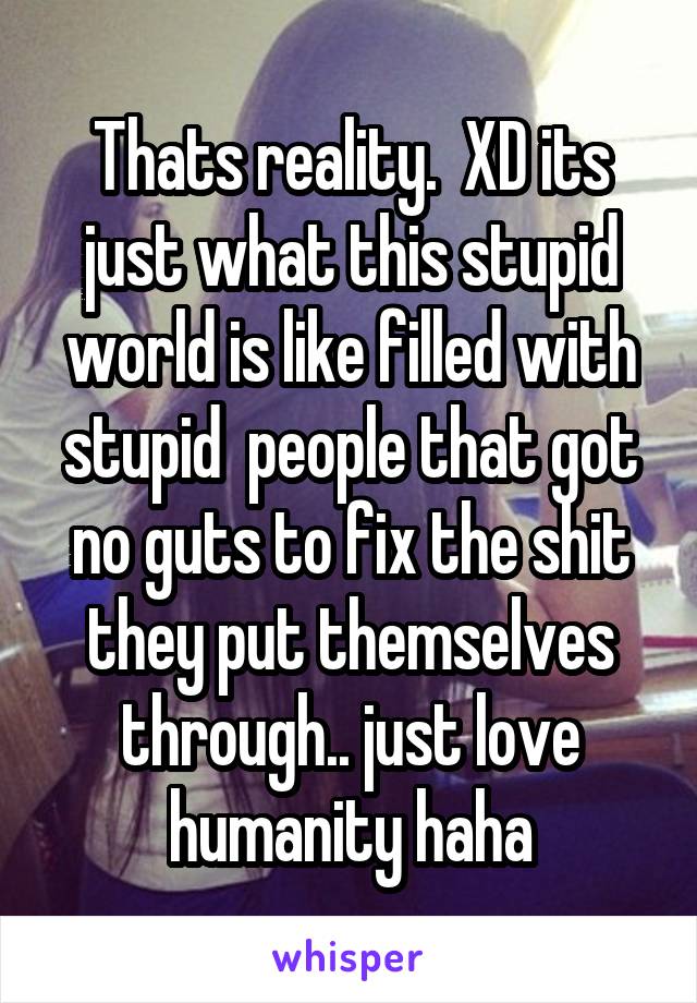 Thats reality.  XD its just what this stupid world is like filled with stupid  people that got no guts to fix the shit they put themselves through.. just love humanity haha