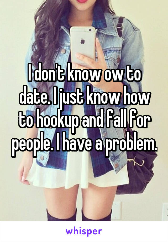 I don't know ow to date. I just know how to hookup and fall for people. I have a problem. 