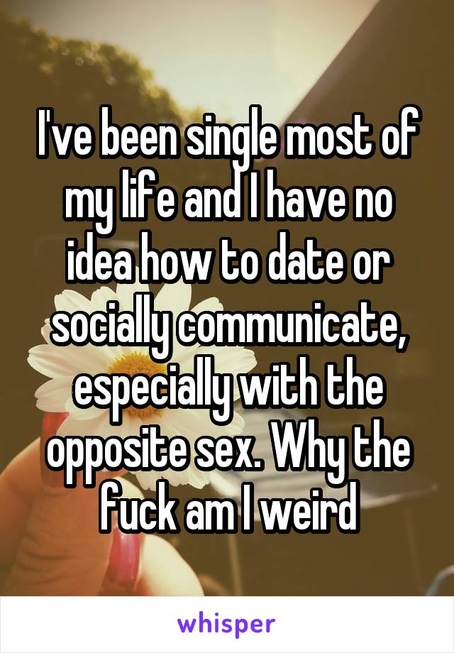 I've been single most of my life and I have no idea how to date or socially communicate, especially with the opposite sex. Why the fuck am I weird