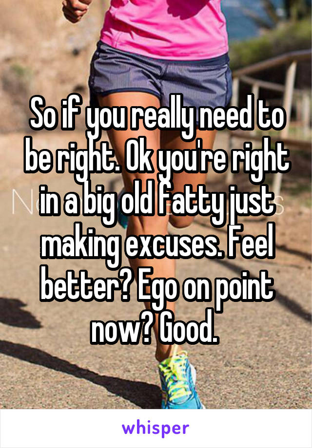 So if you really need to be right. Ok you're right in a big old fatty just making excuses. Feel better? Ego on point now? Good. 