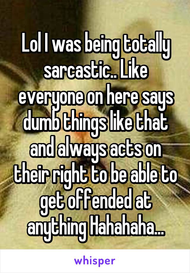 Lol I was being totally sarcastic.. Like everyone on here says dumb things like that and always acts on their right to be able to get offended at anything Hahahaha...