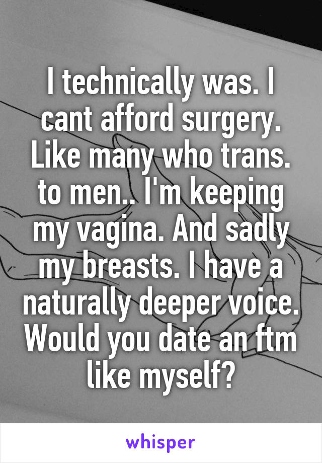 I technically was. I cant afford surgery. Like many who trans. to men.. I'm keeping my vagina. And sadly my breasts. I have a naturally deeper voice. Would you date an ftm like myself?