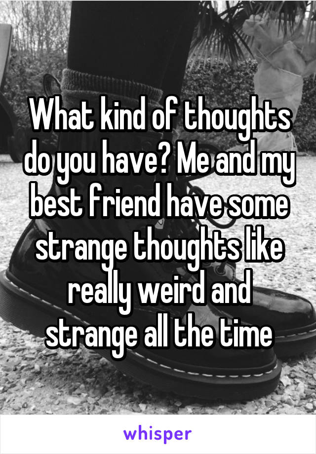 What kind of thoughts do you have? Me and my best friend have some strange thoughts like really weird and strange all the time