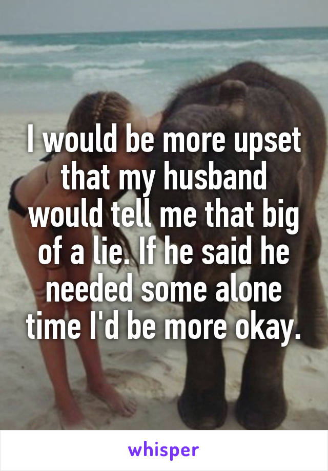 I would be more upset that my husband would tell me that big of a lie. If he said he needed some alone time I'd be more okay.