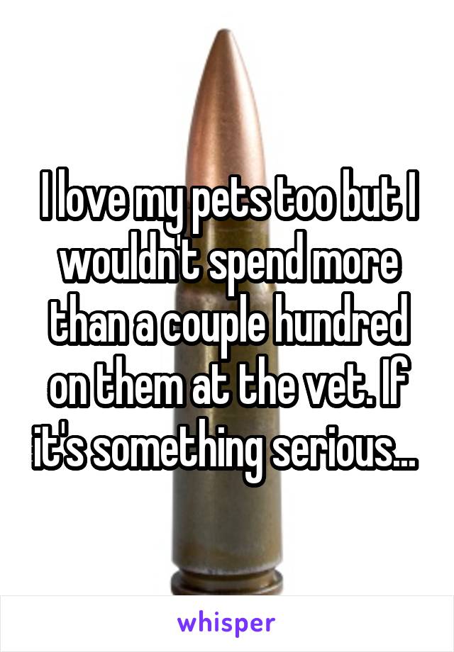 I love my pets too but I wouldn't spend more than a couple hundred on them at the vet. If it's something serious... 