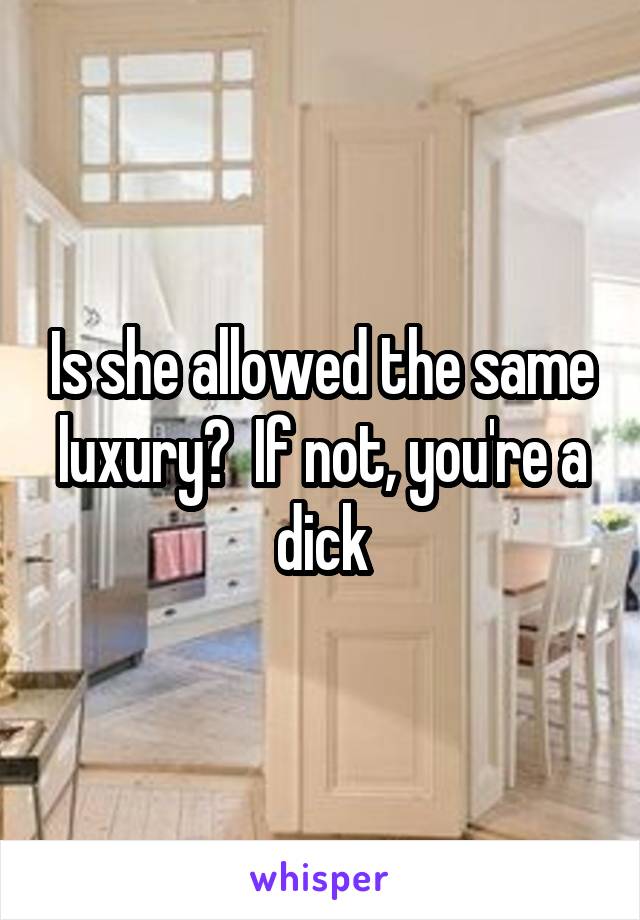 Is she allowed the same luxury?  If not, you're a
dick