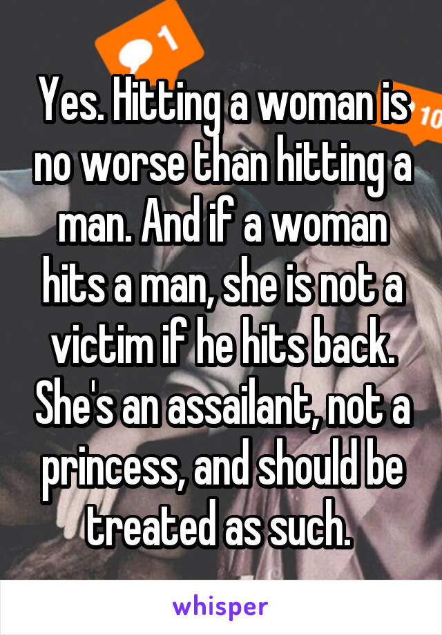 Yes. Hitting a woman is no worse than hitting a man. And if a woman hits a man, she is not a victim if he hits back. She's an assailant, not a princess, and should be treated as such. 