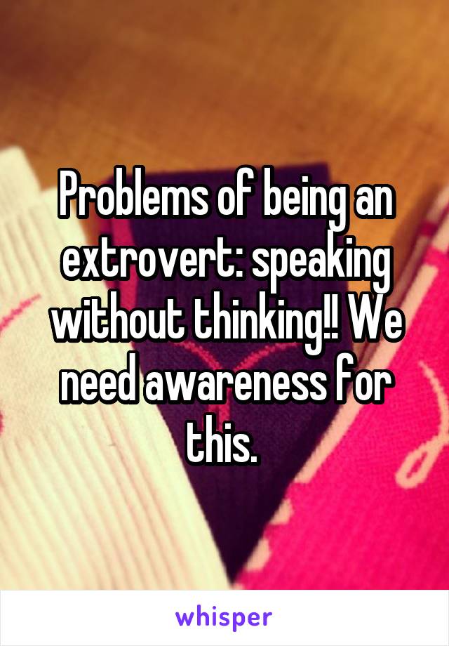 Problems of being an extrovert: speaking without thinking!! We need awareness for this. 