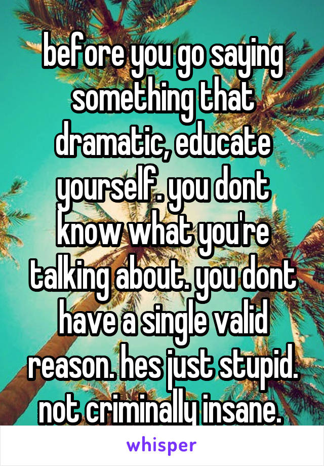 before you go saying something that dramatic, educate yourself. you dont know what you're talking about. you dont have a single valid reason. hes just stupid. not criminally insane. 