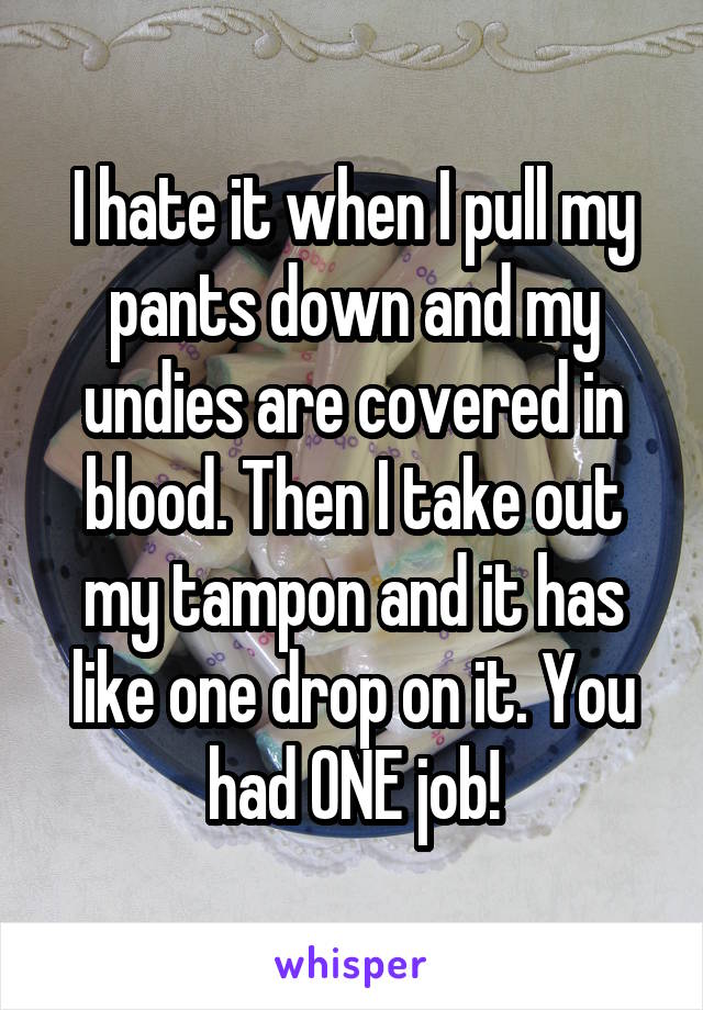 I hate it when I pull my pants down and my undies are covered in blood. Then I take out my tampon and it has like one drop on it. You had ONE job!