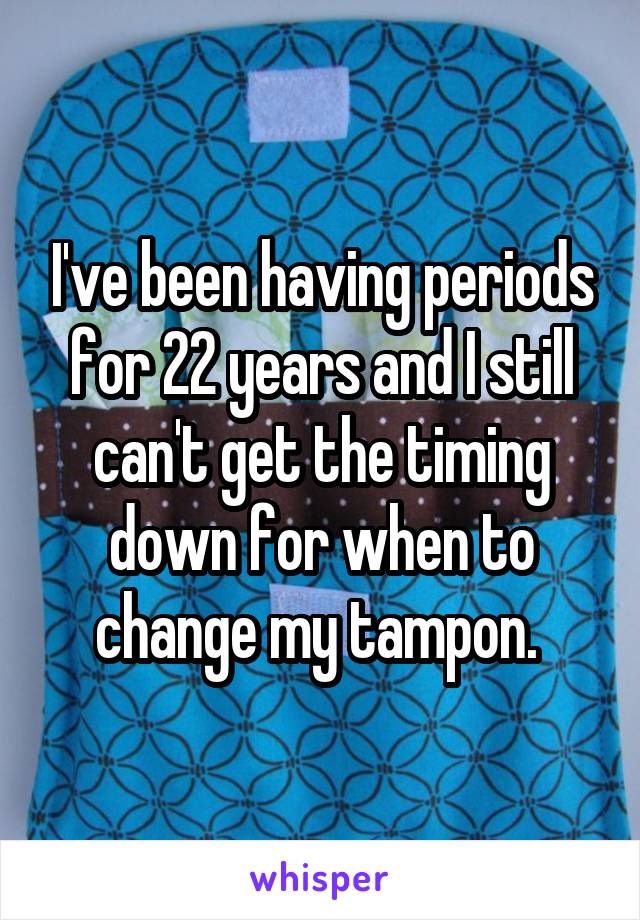 I've been having periods for 22 years and I still can't get the timing down for when to change my tampon. 