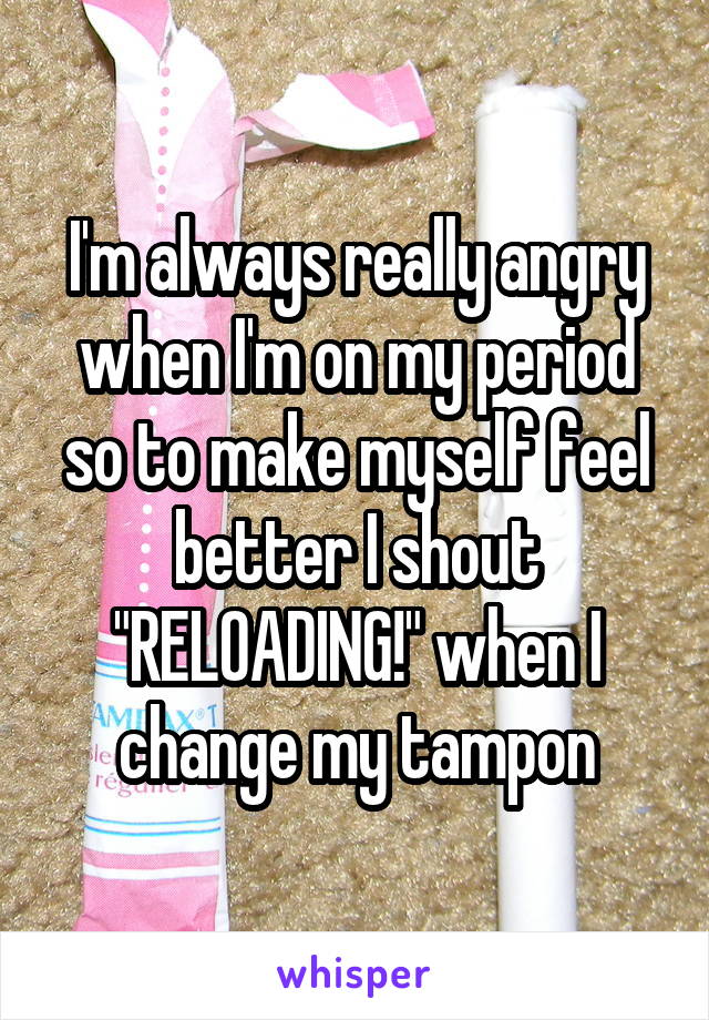 I'm always really angry when I'm on my period so to make myself feel better I shout "RELOADING!" when I change my tampon