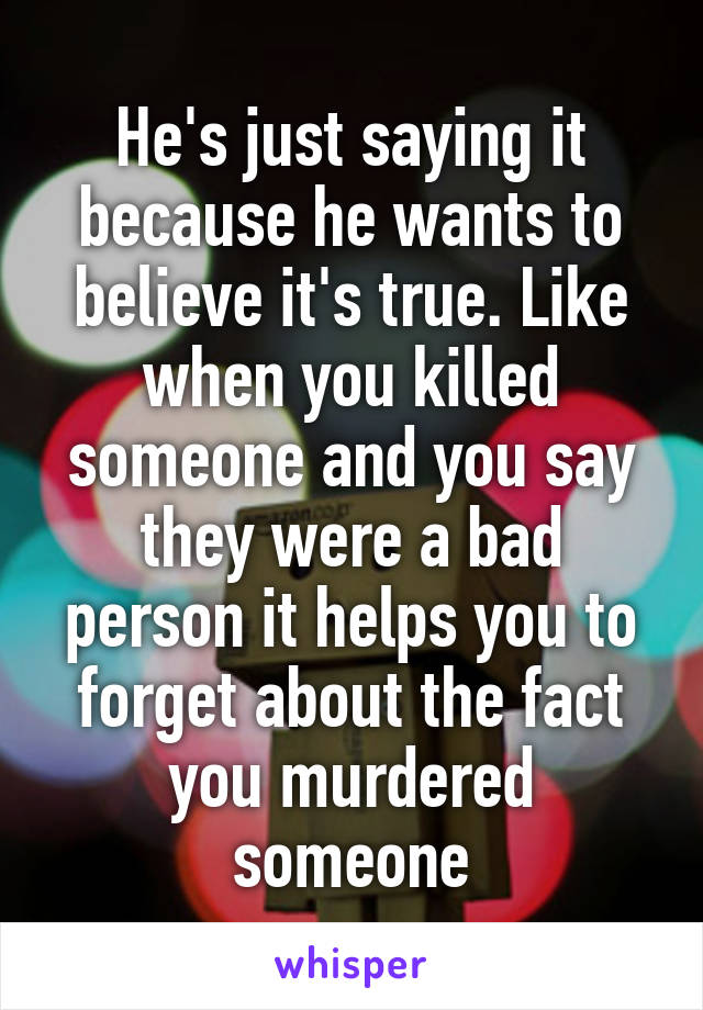 He's just saying it because he wants to believe it's true. Like when you killed someone and you say they were a bad person it helps you to forget about the fact you murdered someone