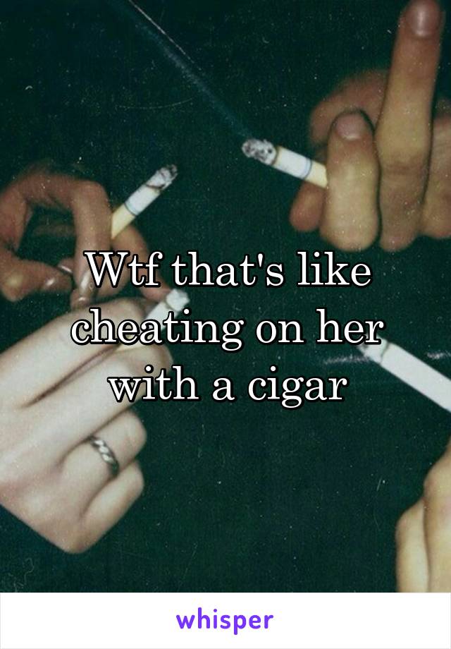 Wtf that's like cheating on her with a cigar