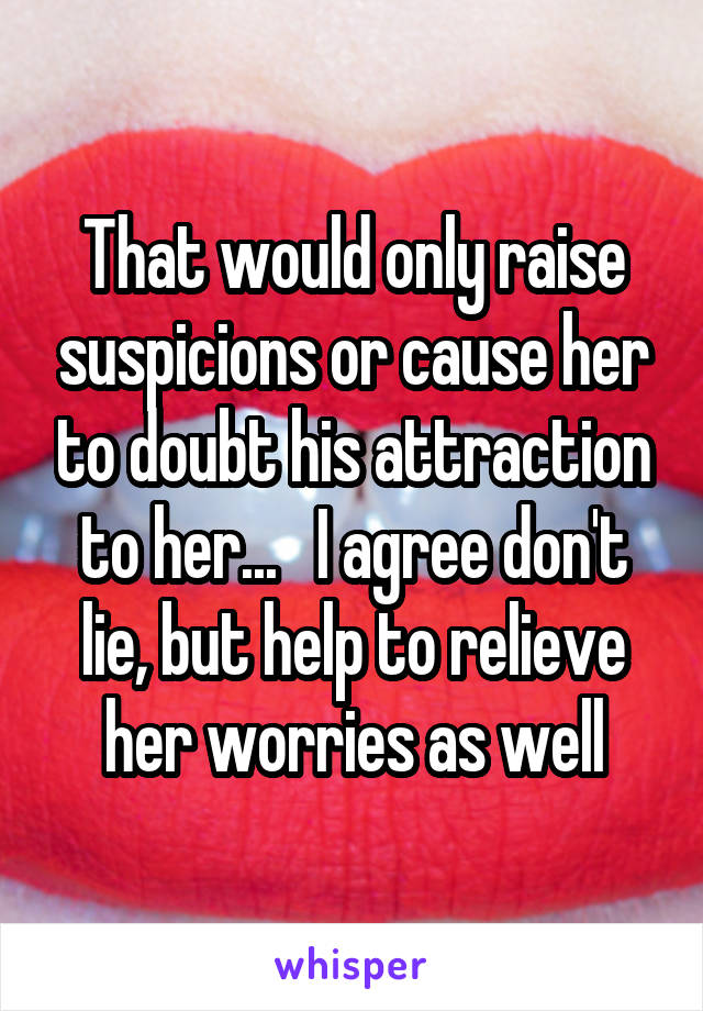 That would only raise suspicions or cause her to doubt his attraction to her...   I agree don't lie, but help to relieve her worries as well