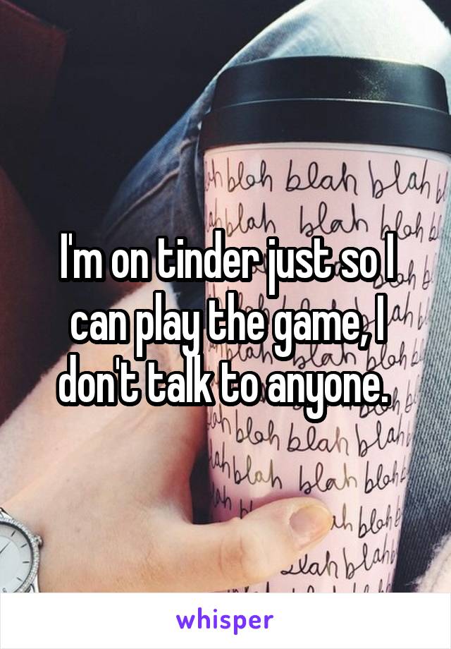 I'm on tinder just so I can play the game, I don't talk to anyone. 