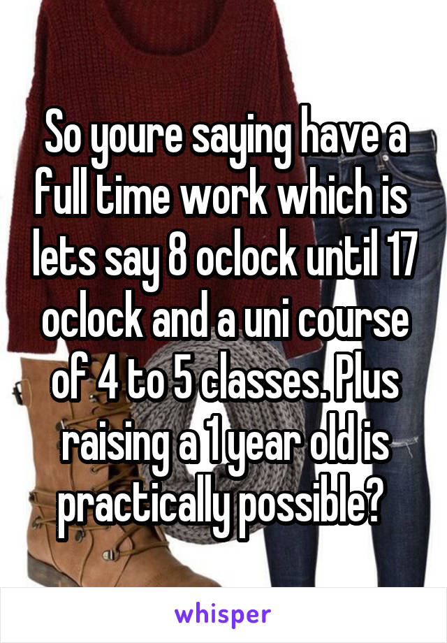 So youre saying have a full time work which is  lets say 8 oclock until 17 oclock and a uni course of 4 to 5 classes. Plus raising a 1 year old is practically possible? 