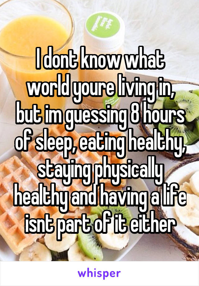 I dont know what world youre living in, but im guessing 8 hours of sleep, eating healthy, staying physically healthy and having a life isnt part of it either