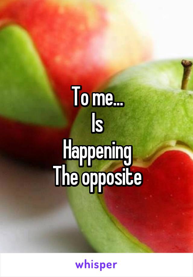 To me...
Is
Happening
The opposite