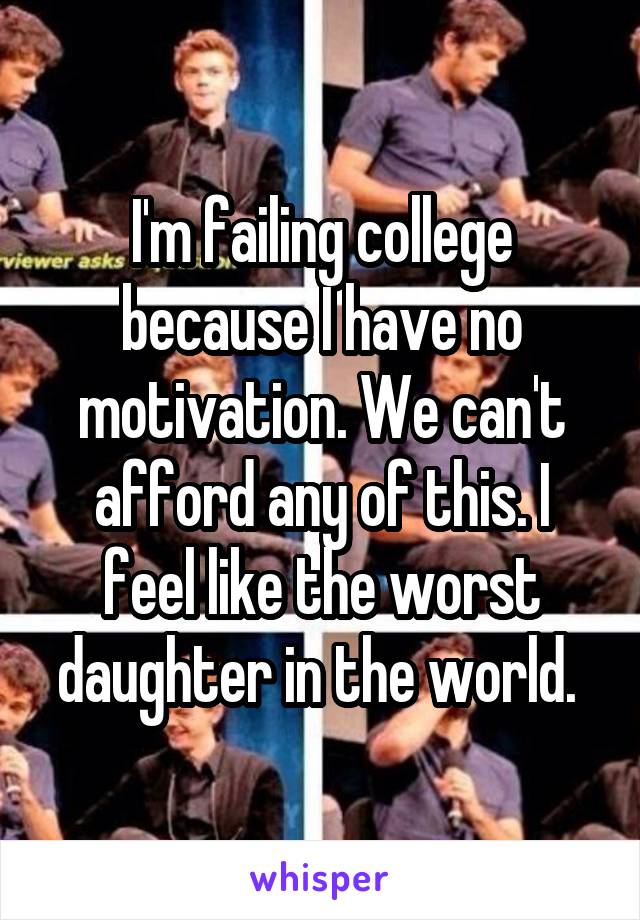 I'm failing college because I have no motivation. We can't afford any of this. I feel like the worst daughter in the world. 