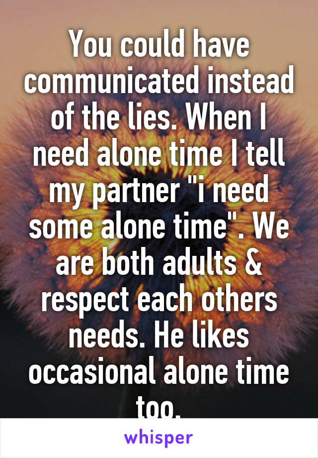 You could have communicated instead of the lies. When I need alone time I tell my partner "i need some alone time". We are both adults & respect each others needs. He likes occasional alone time too.