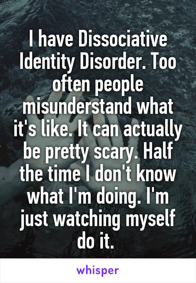 I have Dissociative Identity Disorder. Too often people misunderstand what it's like. It can actually be pretty scary. Half the time I don't know what I'm doing. I'm just watching myself do it. 