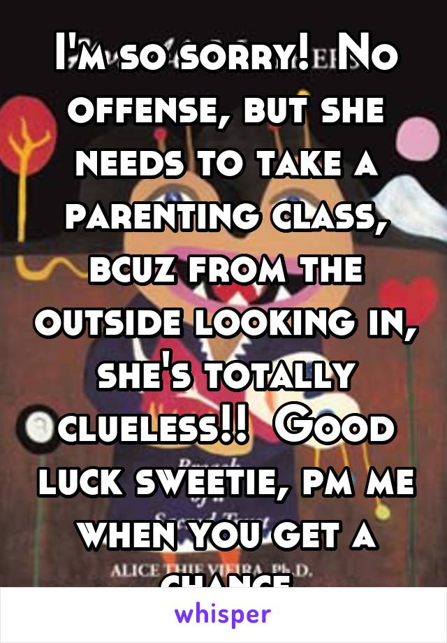 I'm so sorry!  No offense, but she needs to take a parenting class, bcuz from the outside looking in, she's totally clueless!!  Good luck sweetie, pm me when you get a chance