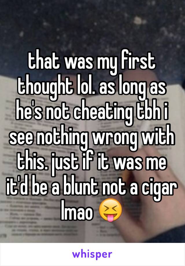 that was my first thought lol. as long as he's not cheating tbh i see nothing wrong with this. just if it was me it'd be a blunt not a cigar lmao 😝