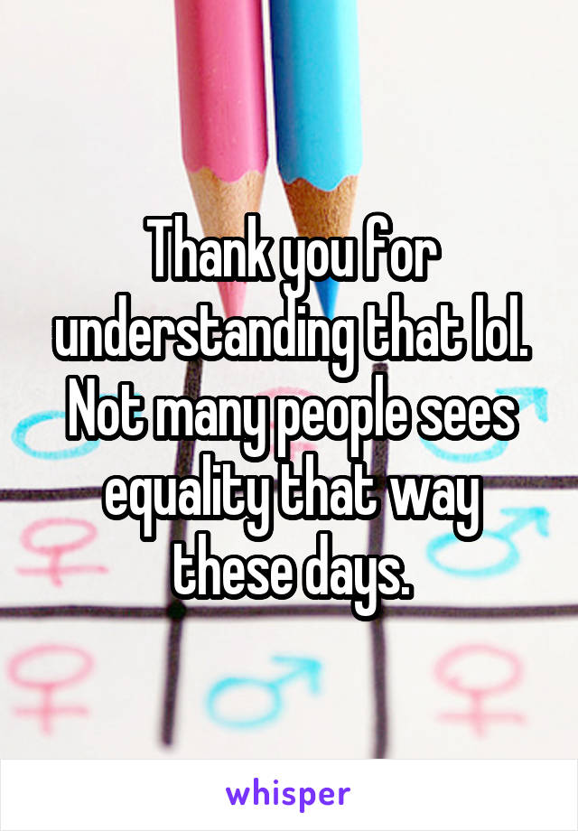 Thank you for understanding that lol. Not many people sees equality that way these days.