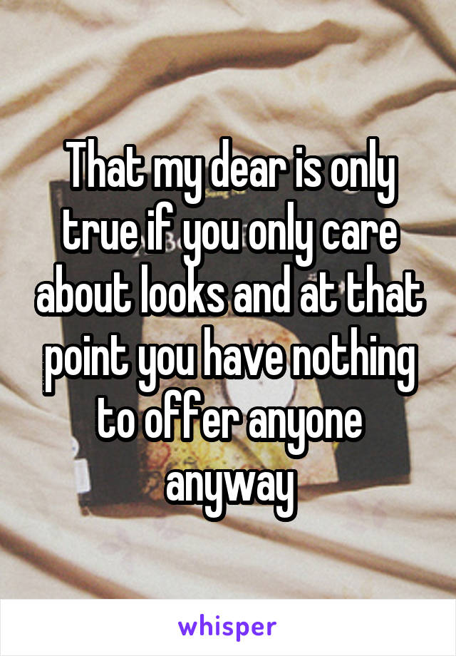 That my dear is only true if you only care about looks and at that point you have nothing to offer anyone anyway