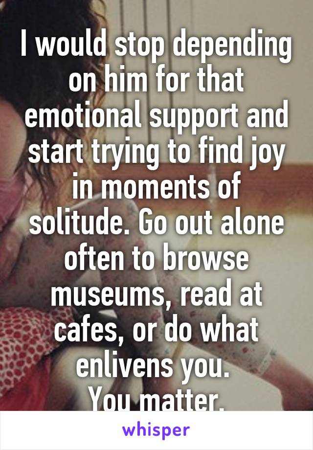 I would stop depending on him for that emotional support and start trying to find joy in moments of solitude. Go out alone often to browse museums, read at cafes, or do what enlivens you. 
You matter.