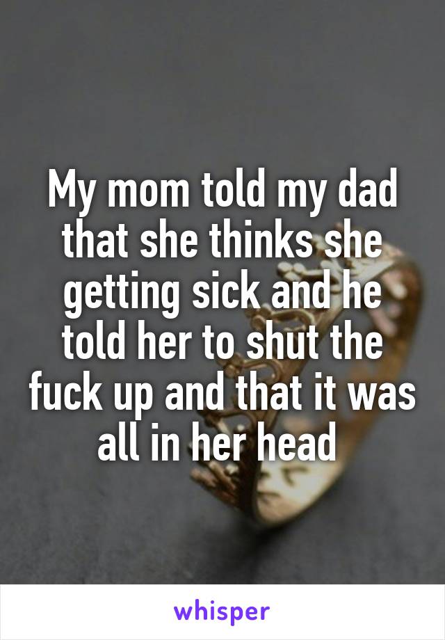 My mom told my dad that she thinks she getting sick and he told her to shut the fuck up and that it was all in her head 