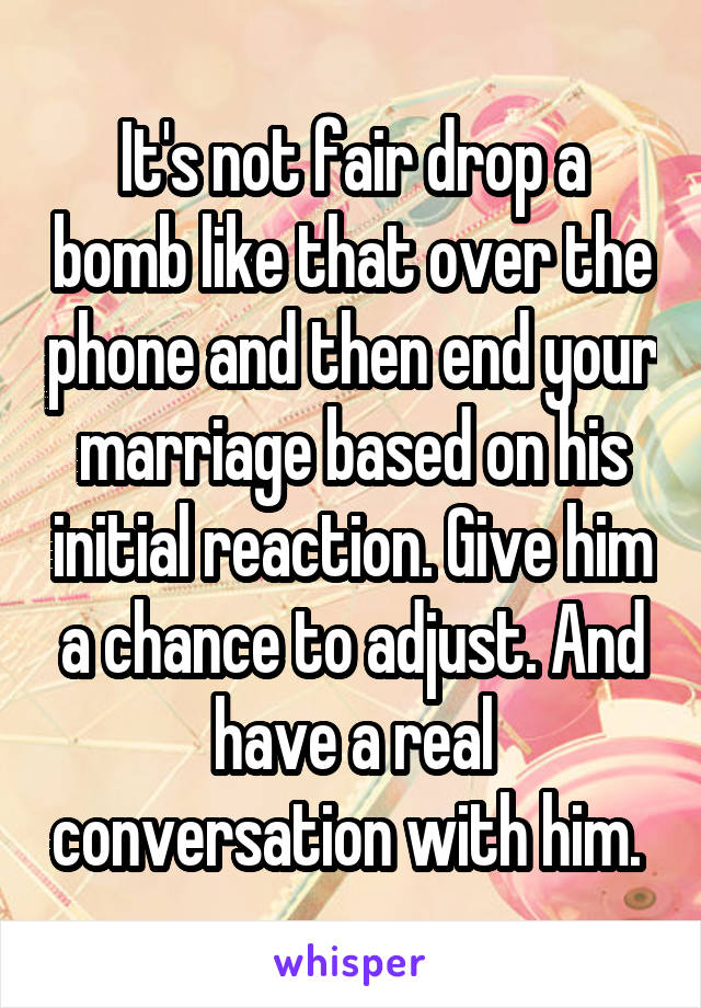 It's not fair drop a bomb like that over the phone and then end your marriage based on his initial reaction. Give him a chance to adjust. And have a real conversation with him. 