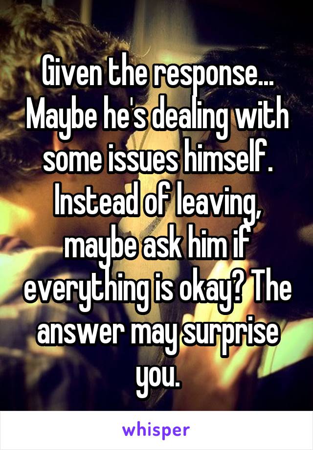 Given the response... Maybe he's dealing with some issues himself. Instead of leaving, maybe ask him if everything is okay? The answer may surprise you.