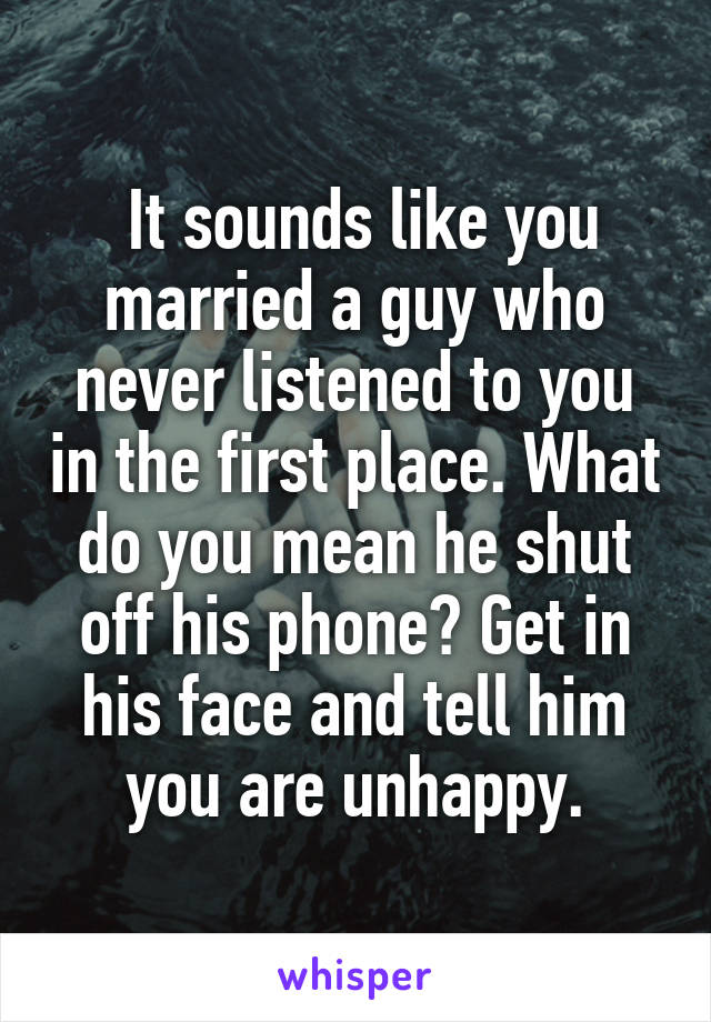  It sounds like you married a guy who never listened to you in the first place. What do you mean he shut off his phone? Get in his face and tell him you are unhappy.