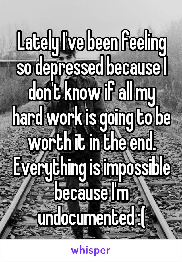 Lately I've been feeling so depressed because I don't know if all my hard work is going to be worth it in the end. Everything is impossible because I'm undocumented :(