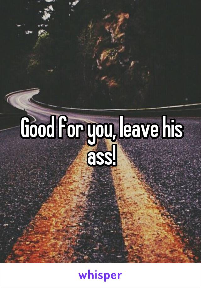 Good for you, leave his ass!