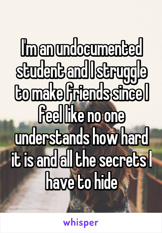 I'm an undocumented student and I struggle to make friends since I feel like no one understands how hard it is and all the secrets I have to hide