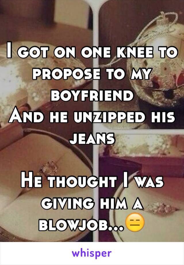 I got on one knee to propose to my boyfriend
And he unzipped his jeans

He thought I was giving him a blowjob...😑