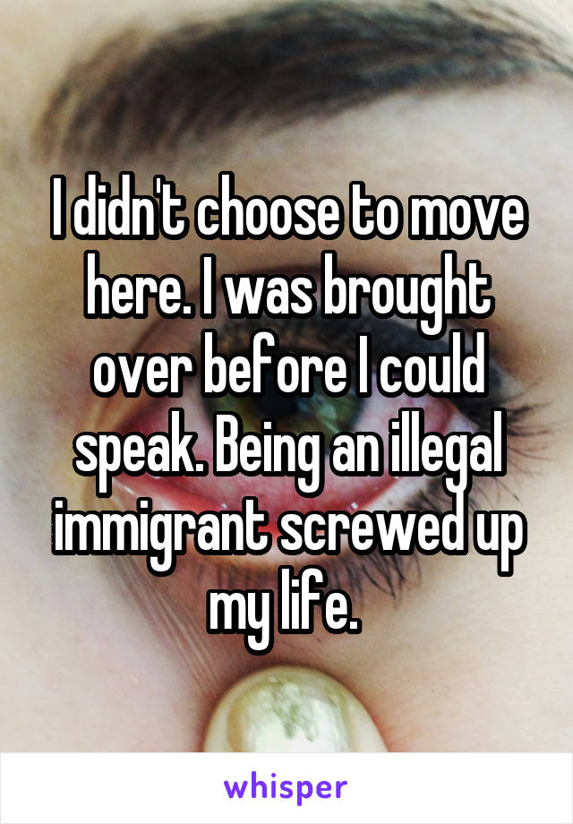 I didn't choose to move here. I was brought over before I could speak. Being an illegal immigrant screwed up my life. 