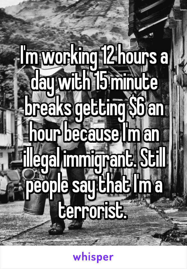 I'm working 12 hours a day with 15 minute breaks getting $6 an hour because I'm an illegal immigrant. Still people say that I'm a terrorist. 