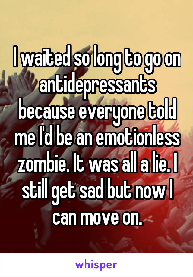 I waited so long to go on antidepressants because everyone told me I'd be an emotionless zombie. It was all a lie. I still get sad but now I can move on.