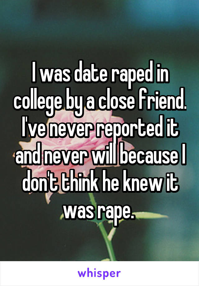 I was date raped in college by a close friend. I've never reported it and never will because I don't think he knew it was rape. 
