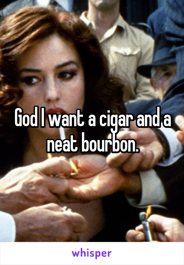 God I want a cigar and a neat bourbon.