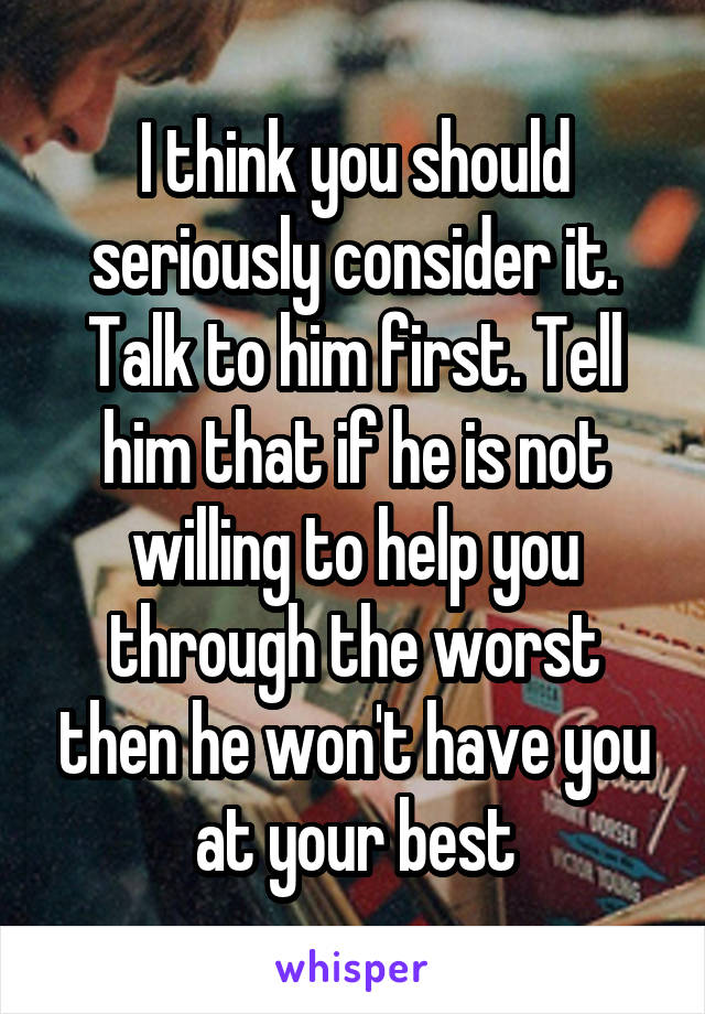 I think you should seriously consider it. Talk to him first. Tell him that if he is not willing to help you through the worst then he won't have you at your best